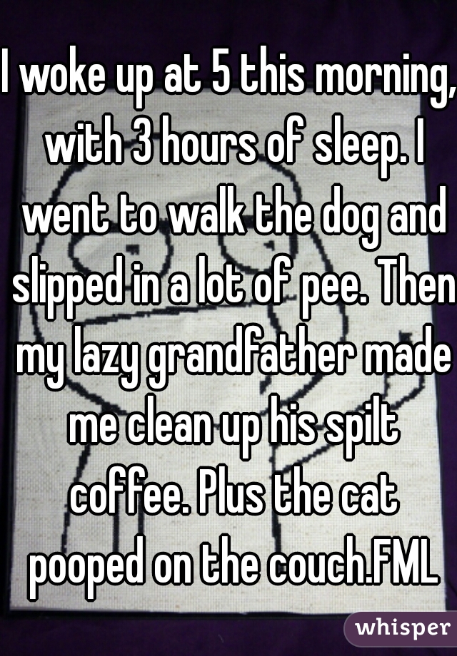I woke up at 5 this morning, with 3 hours of sleep. I went to walk the dog and slipped in a lot of pee. Then my lazy grandfather made me clean up his spilt coffee. Plus the cat pooped on the couch.FML