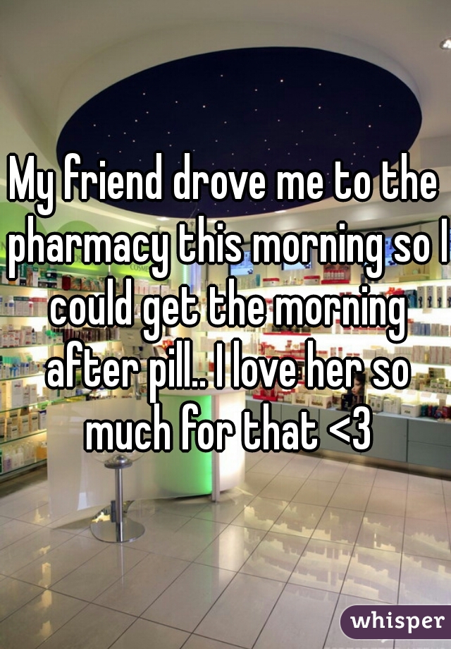 My friend drove me to the pharmacy this morning so I could get the morning after pill.. I love her so much for that <3