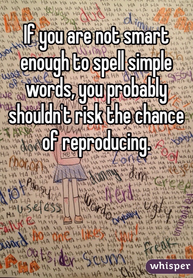 If you are not smart enough to spell simple words, you probably shouldn't risk the chance of reproducing. 