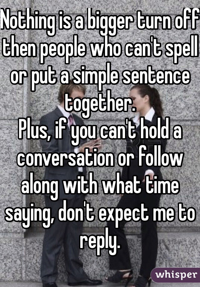 Nothing is a bigger turn off then people who can't spell or put a simple sentence together.
Plus, if you can't hold a conversation or follow along with what time saying, don't expect me to reply. 