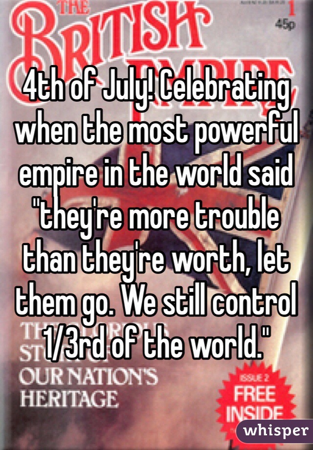 4th of July! Celebrating when the most powerful empire in the world said "they're more trouble than they're worth, let them go. We still control 1/3rd of the world."