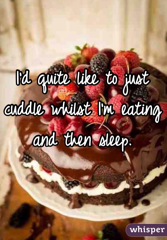 I'd quite like to just cuddle whilst I'm eating and then sleep. 