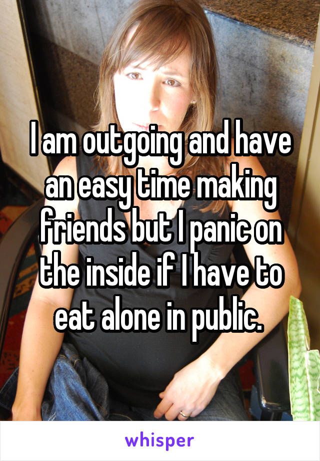 I am outgoing and have an easy time making friends but I panic on the inside if I have to eat alone in public. 
