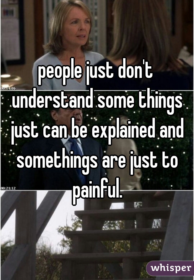 people just don't understand some things just can be explained and somethings are just to painful.