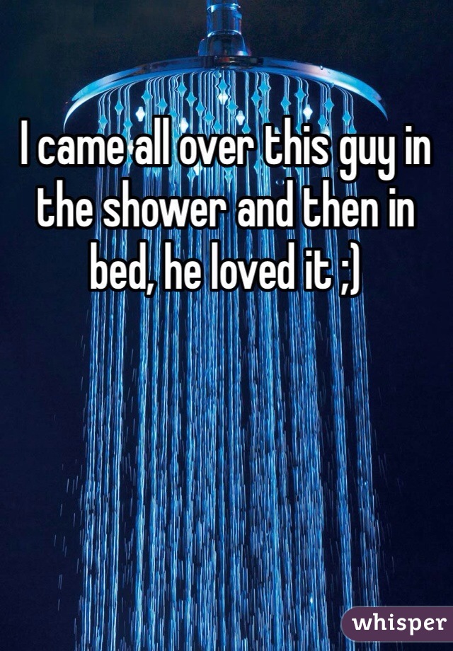 I came all over this guy in the shower and then in bed, he loved it ;) 