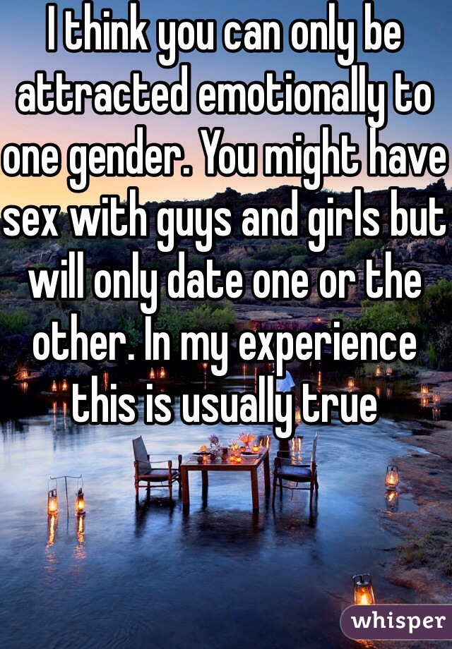 I think you can only be attracted emotionally to one gender. You might have sex with guys and girls but will only date one or the other. In my experience this is usually true
