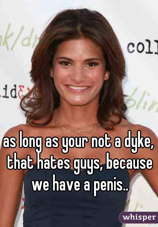 as long as your not a dyke, that hates guys, because we have a penis..