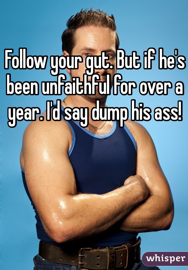 Follow your gut. But if he's been unfaithful for over a year. I'd say dump his ass!