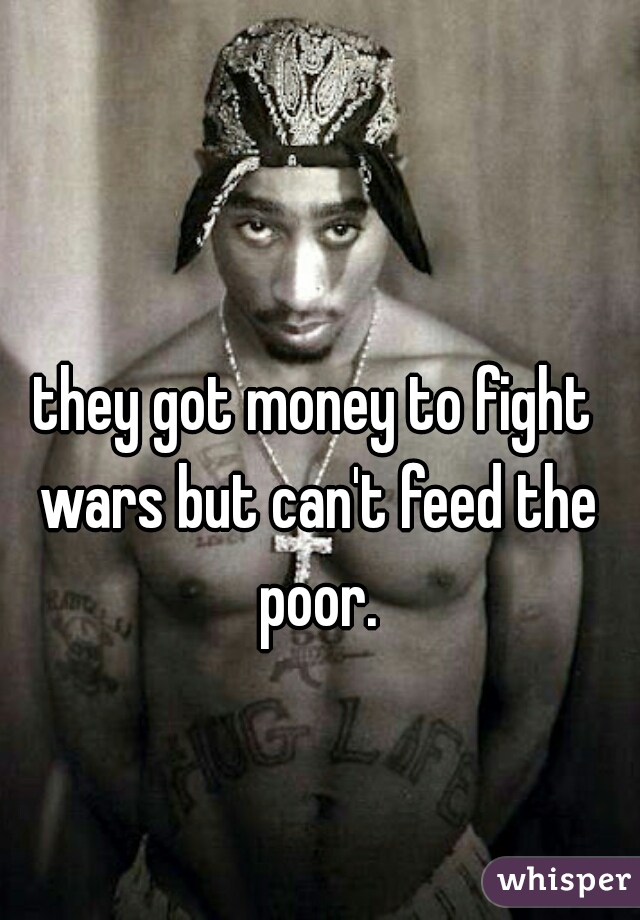 they got money to fight wars but can't feed the poor.