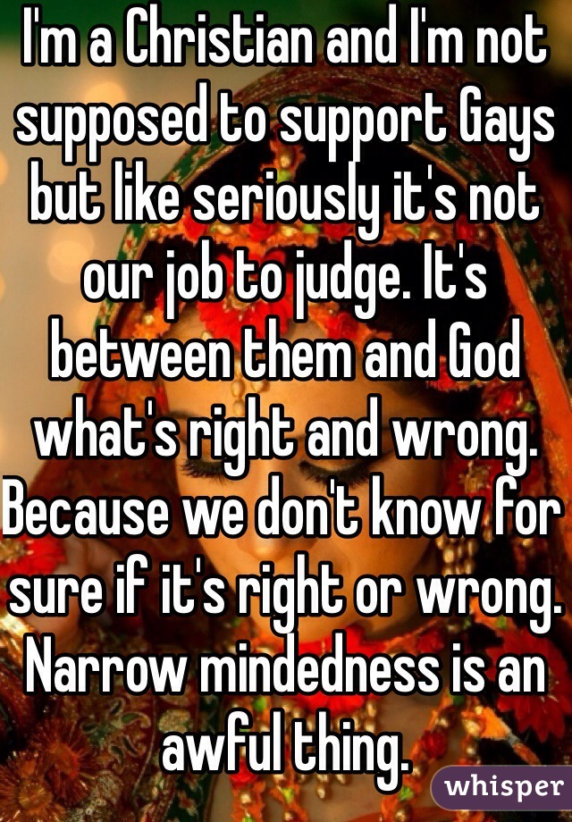 I'm a Christian and I'm not supposed to support Gays but like seriously it's not our job to judge. It's between them and God what's right and wrong. Because we don't know for sure if it's right or wrong. Narrow mindedness is an awful thing.
