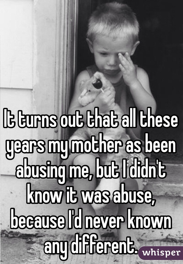 It turns out that all these years my mother as been abusing me, but I didn't know it was abuse, because I'd never known any different. 