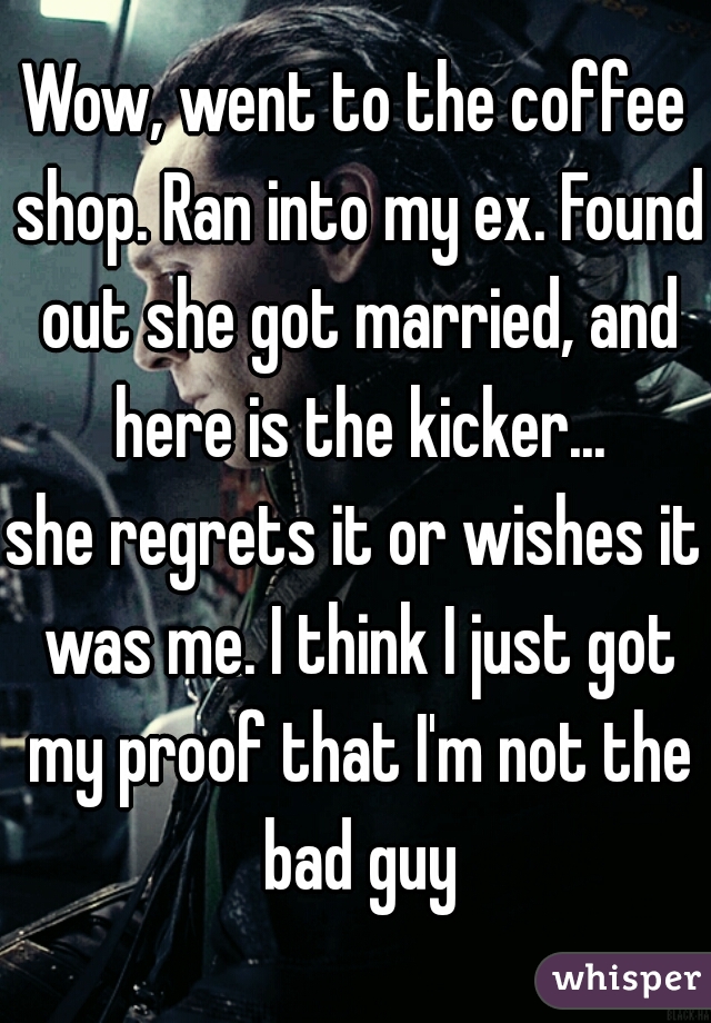 Wow, went to the coffee shop. Ran into my ex. Found out she got married, and here is the kicker...
she regrets it or wishes it was me. I think I just got my proof that I'm not the bad guy