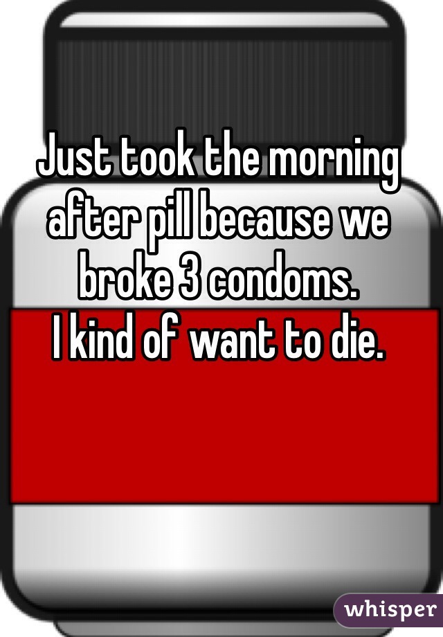 Just took the morning after pill because we broke 3 condoms. 
I kind of want to die. 