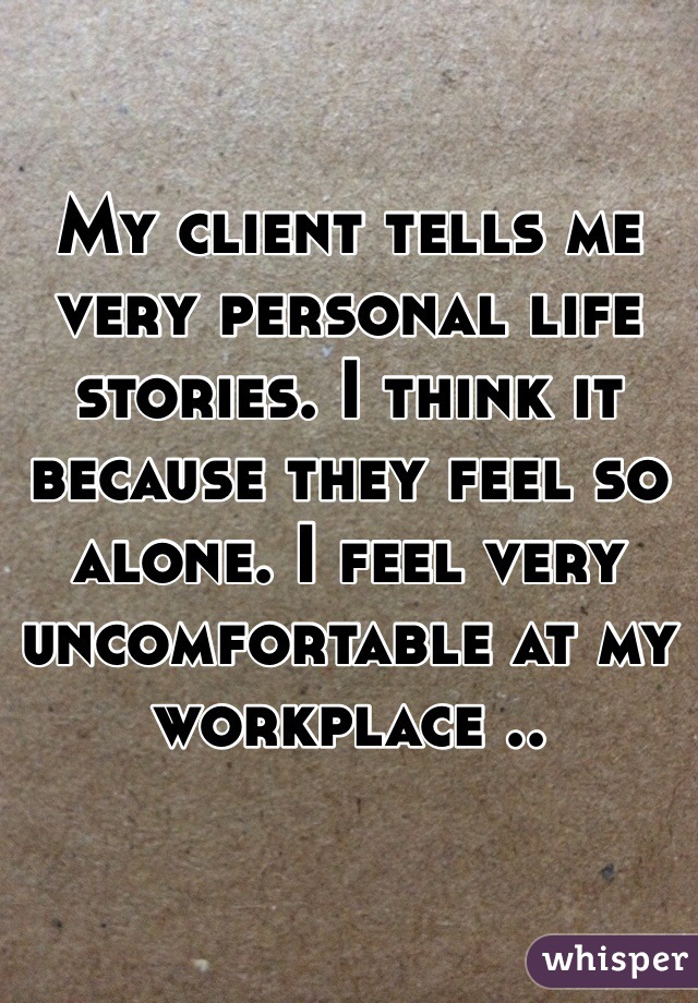 My client tells me very personal life stories. I think it because they feel so alone. I feel very uncomfortable at my workplace ..