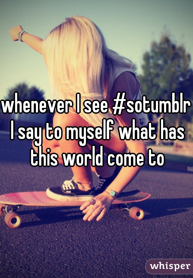 whenever I see #sotumblr I say to myself what has this world come to