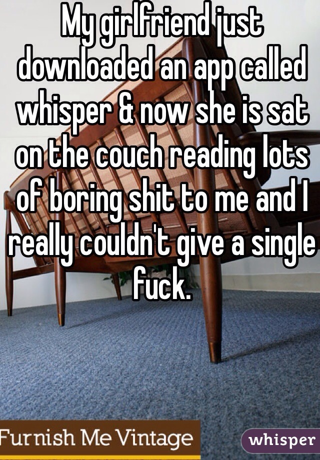 My girlfriend just downloaded an app called whisper & now she is sat on the couch reading lots of boring shit to me and I really couldn't give a single fuck.