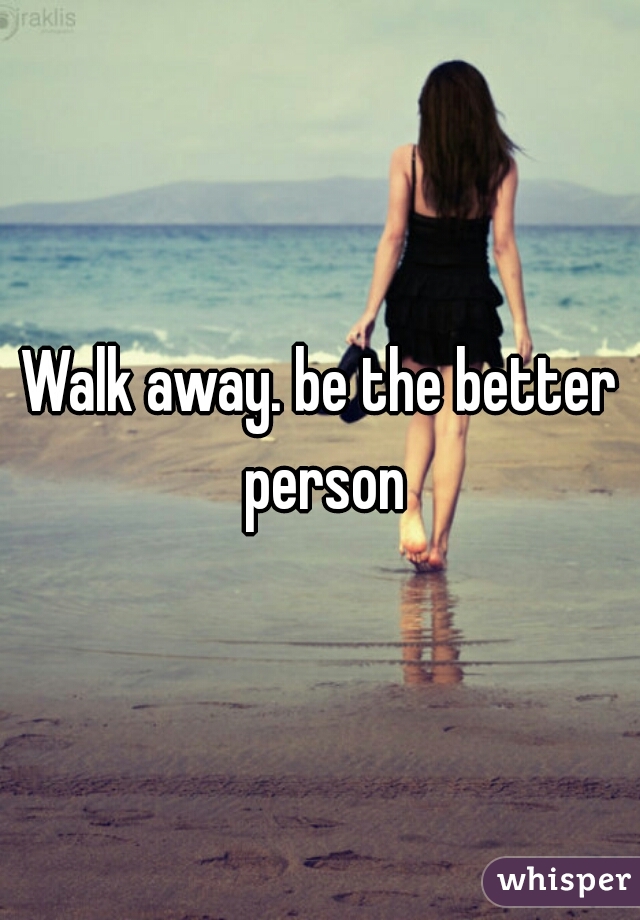 Walk away. be the better person