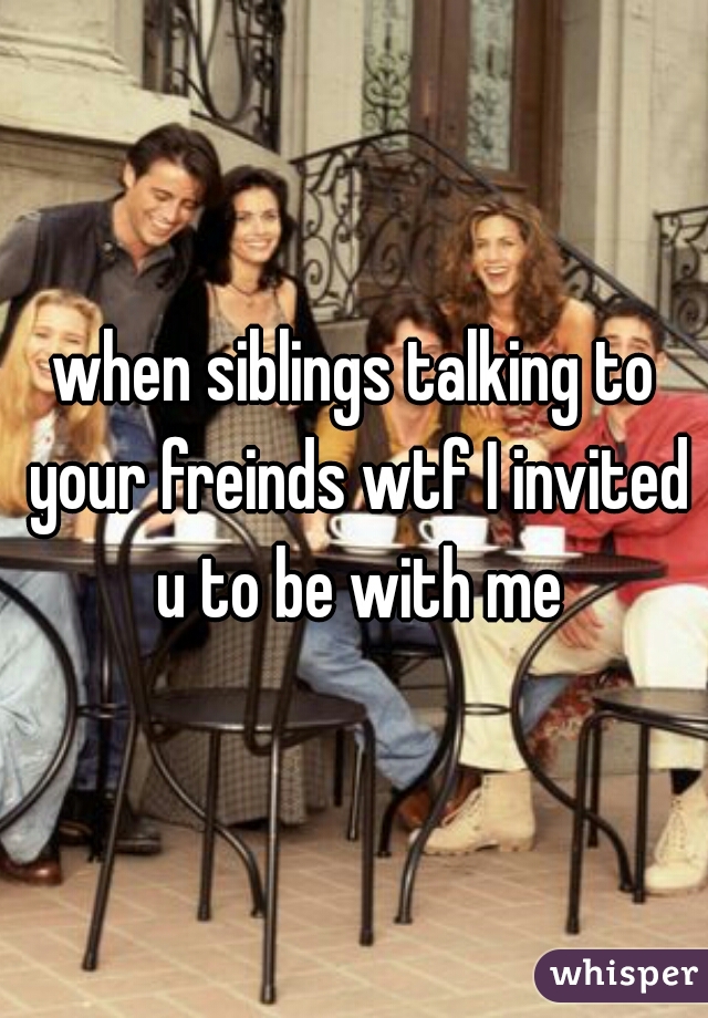when siblings talking to your freinds wtf I invited u to be with me