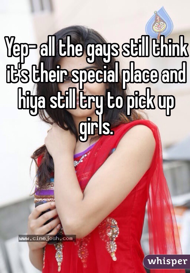 Yep- all the gays still think it's their special place and hiya still try to pick up girls. 