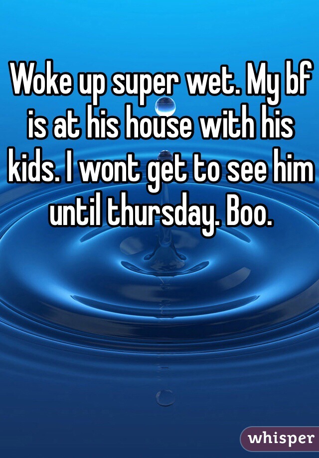 Woke up super wet. My bf is at his house with his kids. I wont get to see him until thursday. Boo. 