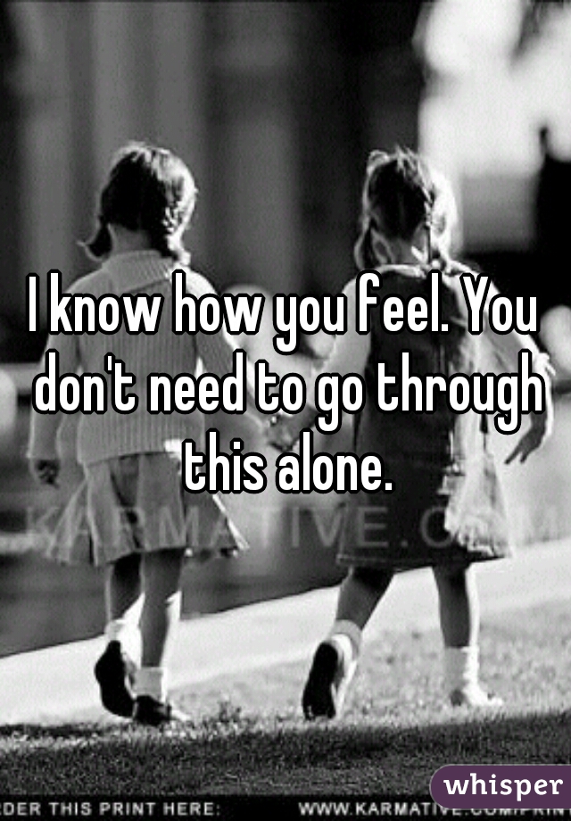 I know how you feel. You don't need to go through this alone.