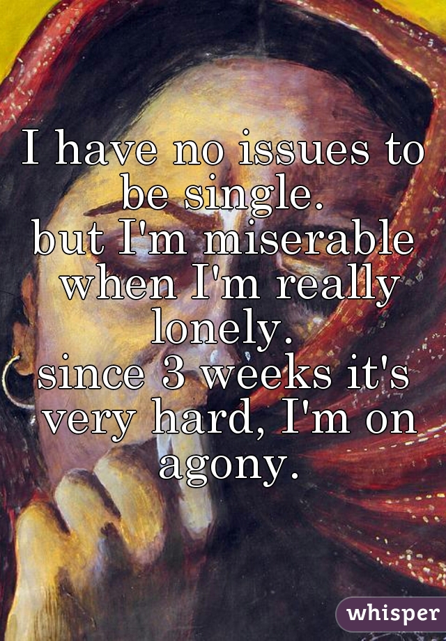I have no issues to be single. 
but I'm miserable when I'm really lonely. 
since 3 weeks it's very hard, I'm on agony.