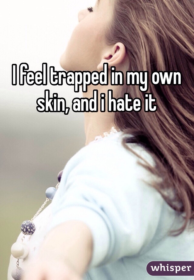I feel trapped in my own skin, and i hate it