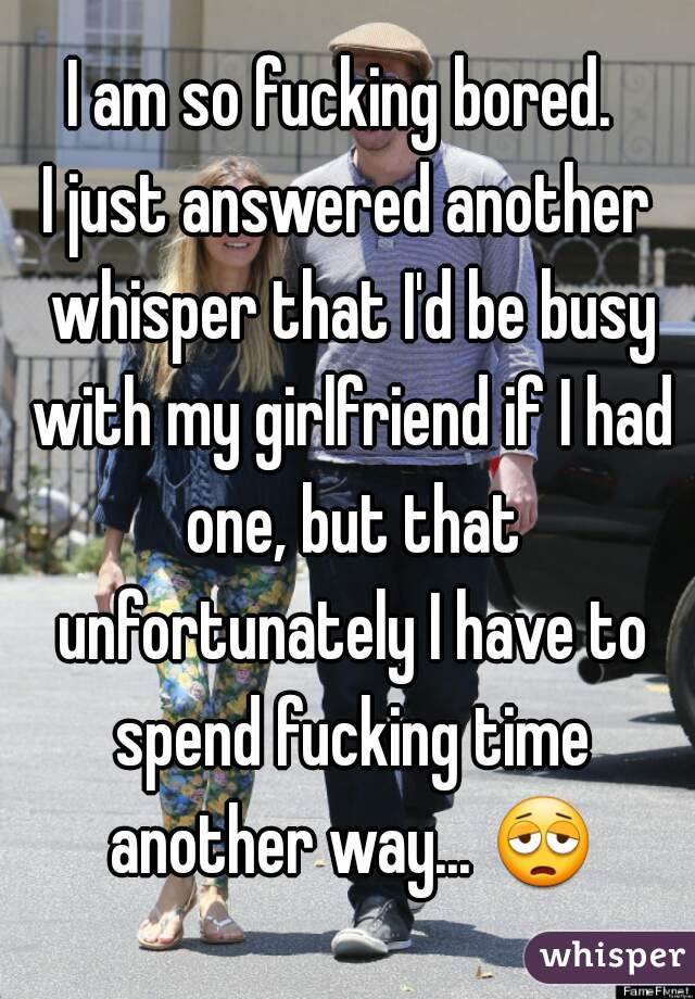I am so fucking bored. 

I just answered another whisper that I'd be busy with my girlfriend if I had one, but that unfortunately I have to spend fucking time another way... 😩 