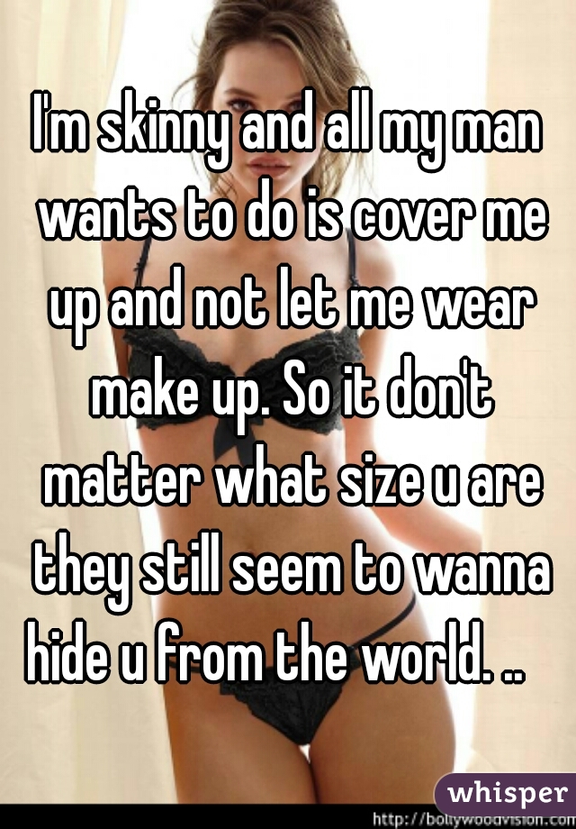 I'm skinny and all my man wants to do is cover me up and not let me wear make up. So it don't matter what size u are they still seem to wanna hide u from the world. ..   