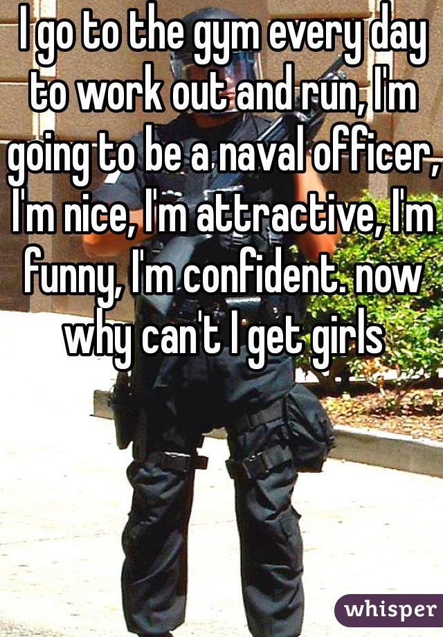 I go to the gym every day to work out and run, I'm going to be a naval officer, I'm nice, I'm attractive, I'm funny, I'm confident. now why can't I get girls
