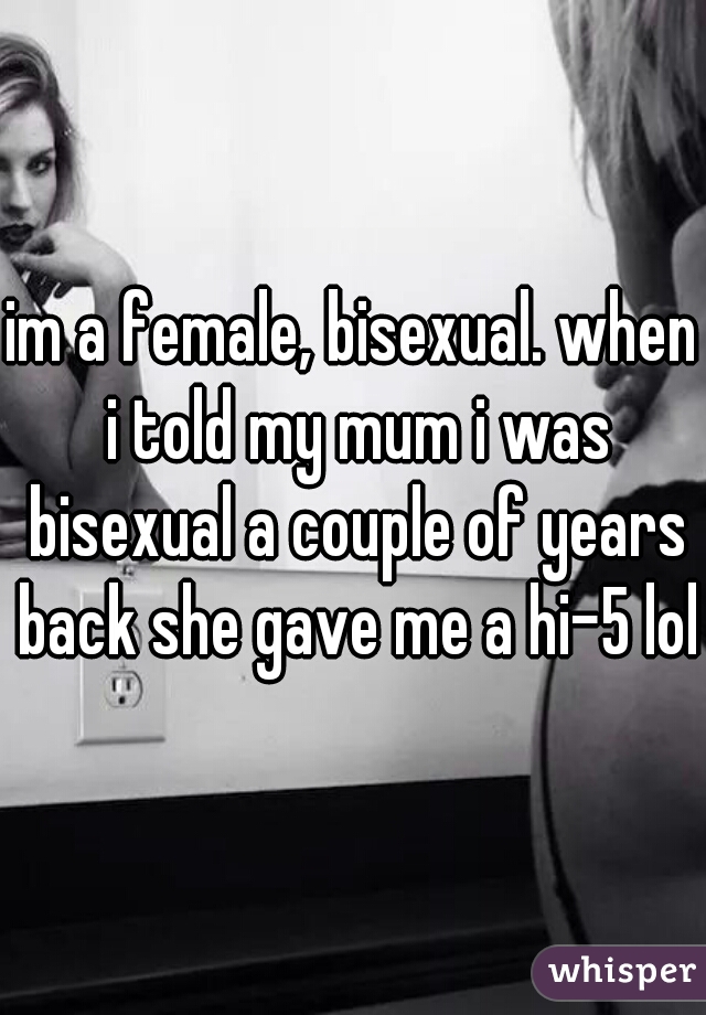 im a female, bisexual. when i told my mum i was bisexual a couple of years back she gave me a hi-5 lol