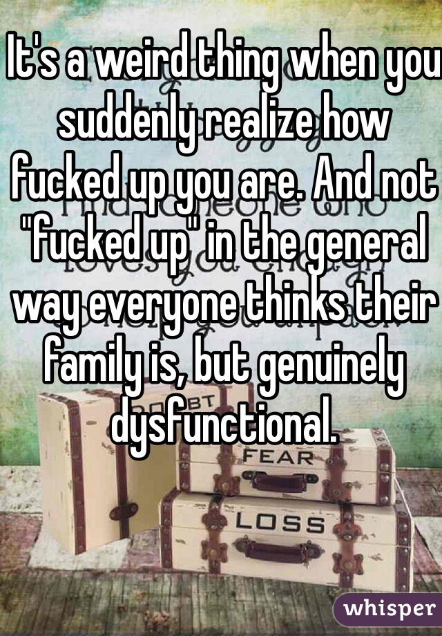 It's a weird thing when you suddenly realize how fucked up you are. And not "fucked up" in the general way everyone thinks their family is, but genuinely dysfunctional. 