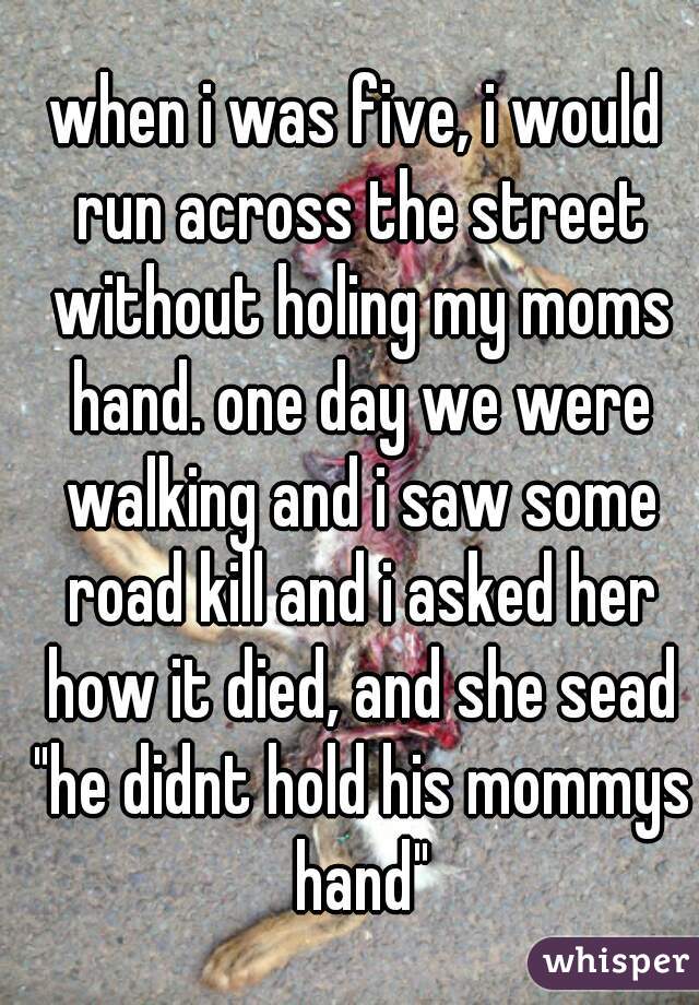 when i was five, i would run across the street without holing my moms hand. one day we were walking and i saw some road kill and i asked her how it died, and she sead "he didnt hold his mommys hand"