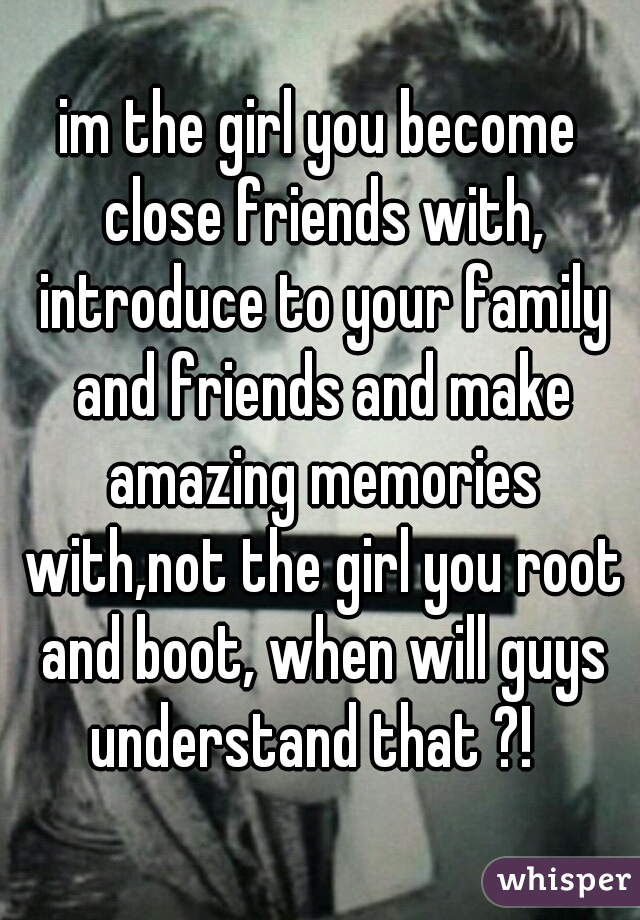 im the girl you become close friends with, introduce to your family and friends and make amazing memories with,not the girl you root and boot, when will guys understand that ?!  