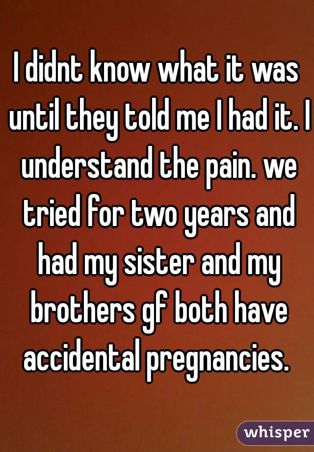 I didnt know what it was until they told me I had it. I understand the pain. we tried for two years and had my sister and my brothers gf both have accidental pregnancies. 