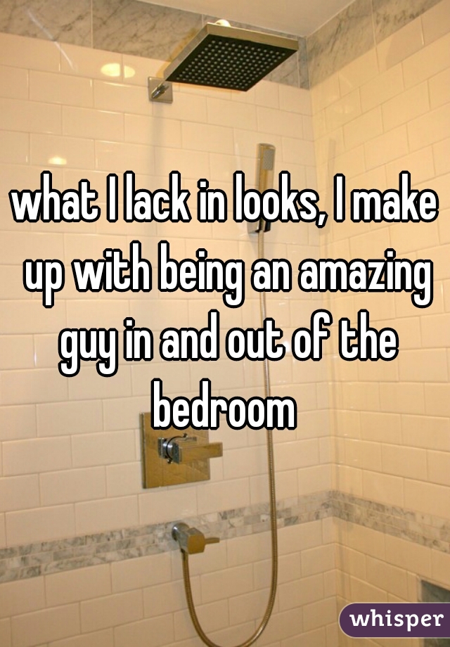 what I lack in looks, I make up with being an amazing guy in and out of the bedroom 