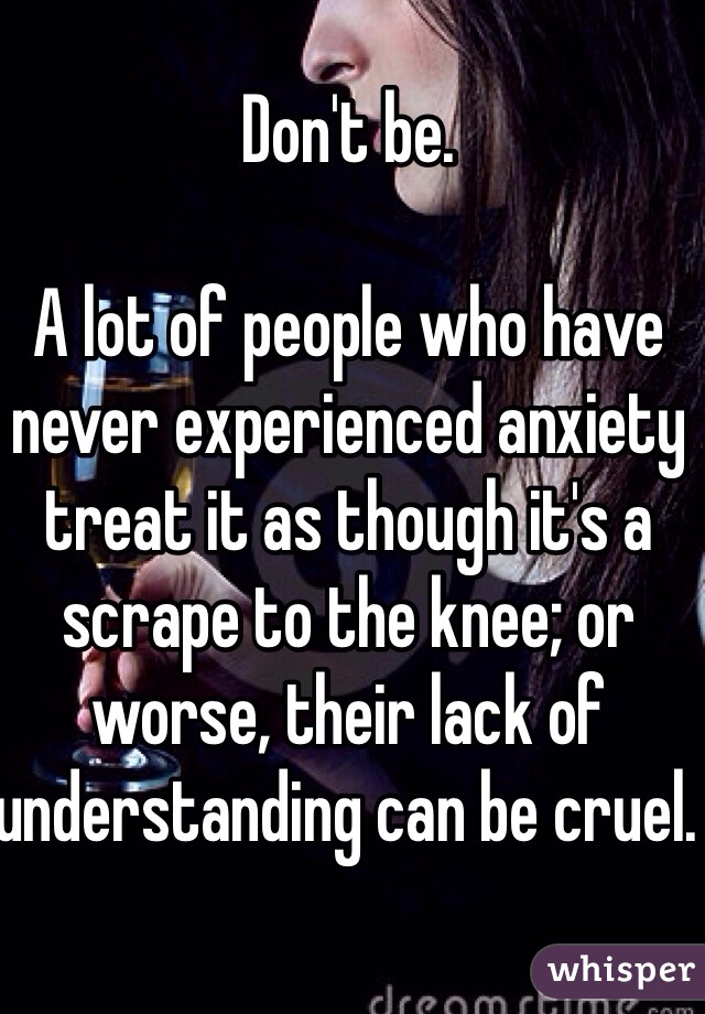 Don't be.

A lot of people who have never experienced anxiety treat it as though it's a scrape to the knee; or worse, their lack of understanding can be cruel. 