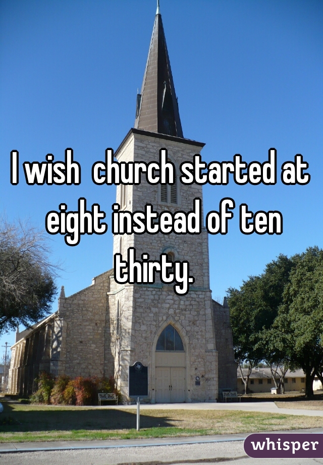 I wish  church started at eight instead of ten thirty.   