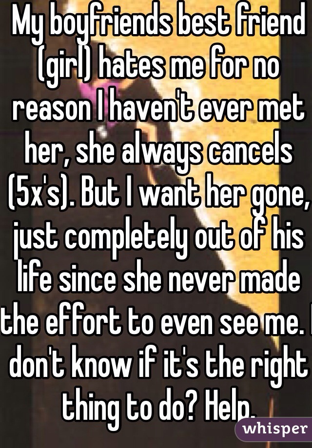 My boyfriends best friend (girl) hates me for no reason I haven't ever met her, she always cancels (5x's). But I want her gone, just completely out of his life since she never made the effort to even see me. I don't know if it's the right thing to do? Help. 