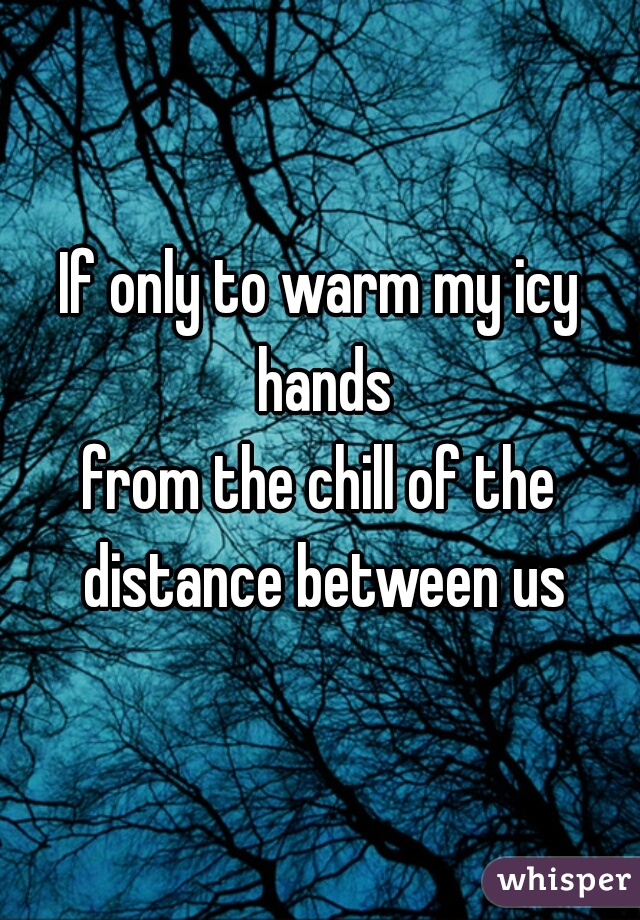 If only to warm my icy hands
from the chill of the distance between us