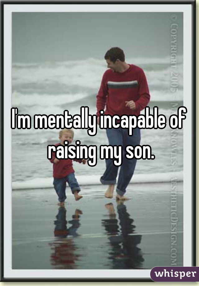 I'm mentally incapable of raising my son.