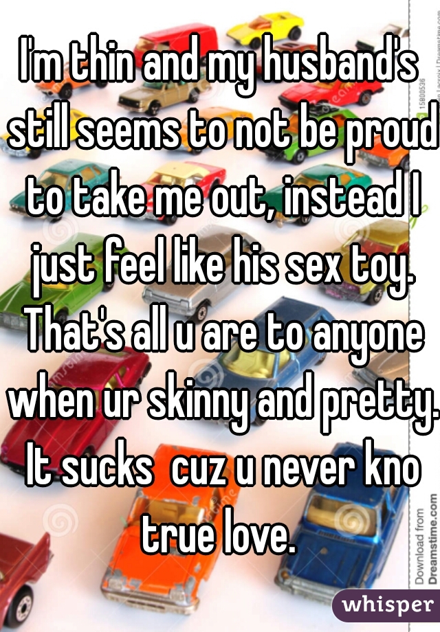 I'm thin and my husband's still seems to not be proud to take me out, instead I just feel like his sex toy. That's all u are to anyone when ur skinny and pretty. It sucks  cuz u never kno true love. 