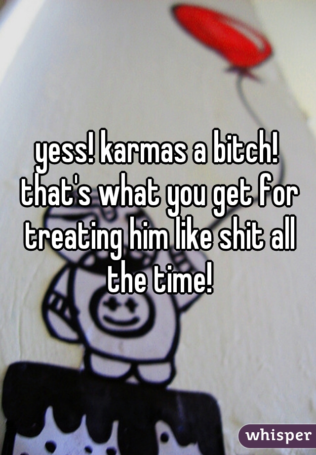 yess! karmas a bitch! that's what you get for treating him like shit all the time!