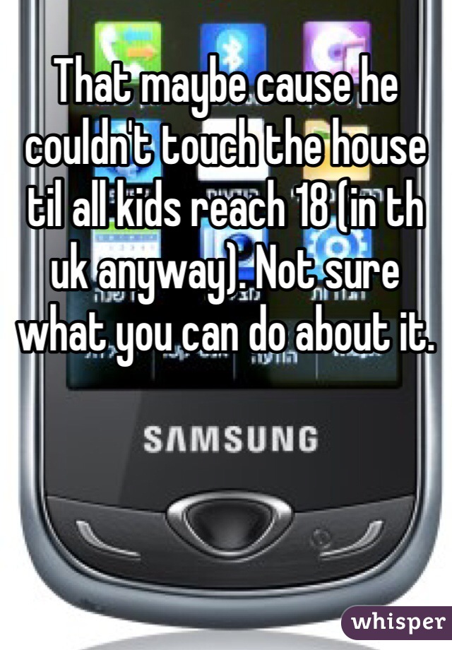 That maybe cause he couldn't touch the house til all kids reach 18 (in th uk anyway). Not sure what you can do about it.