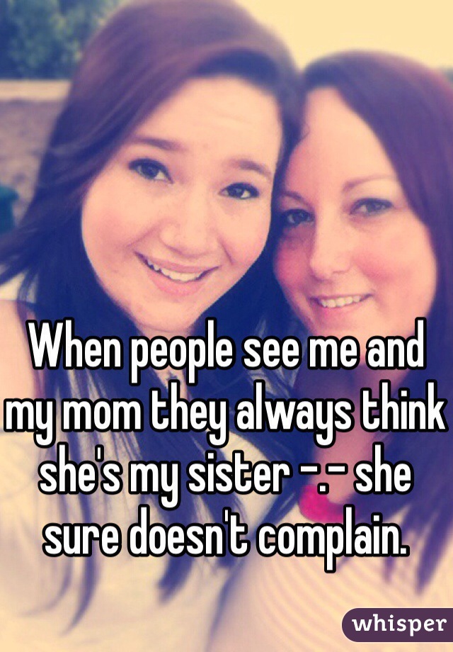 When people see me and my mom they always think she's my sister -.- she sure doesn't complain. 