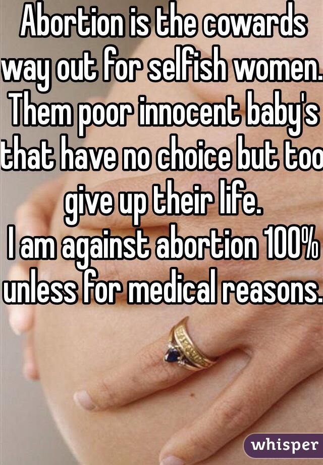 Abortion is the cowards way out for selfish women. Them poor innocent baby's that have no choice but too give up their life. 
I am against abortion 100% unless for medical reasons. 