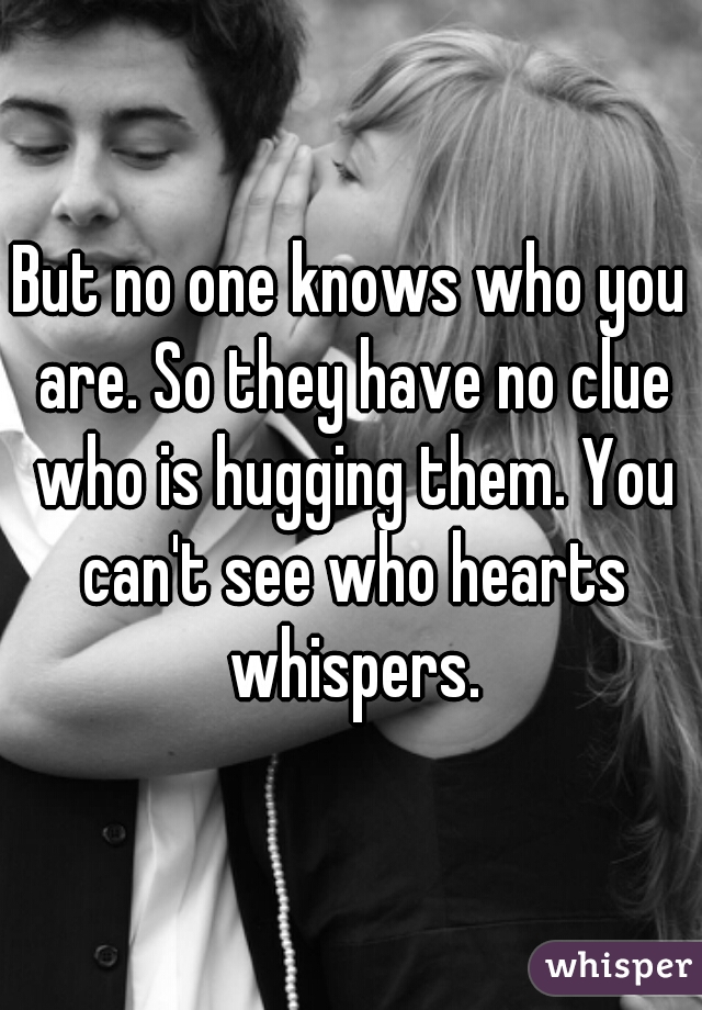 But no one knows who you are. So they have no clue who is hugging them. You can't see who hearts whispers.