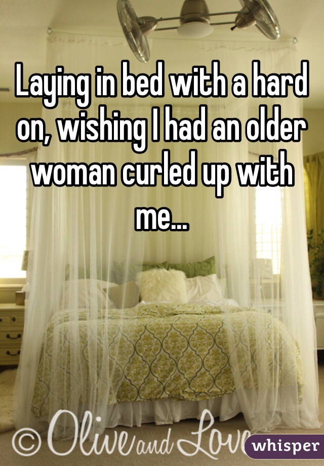 Laying in bed with a hard on, wishing I had an older woman curled up with me...