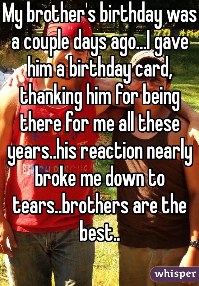 My brother's birthday was a couple days ago...I gave him a birthday card, thanking him for being there for me all these years..his reaction nearly broke me down to tears..brothers are the best..