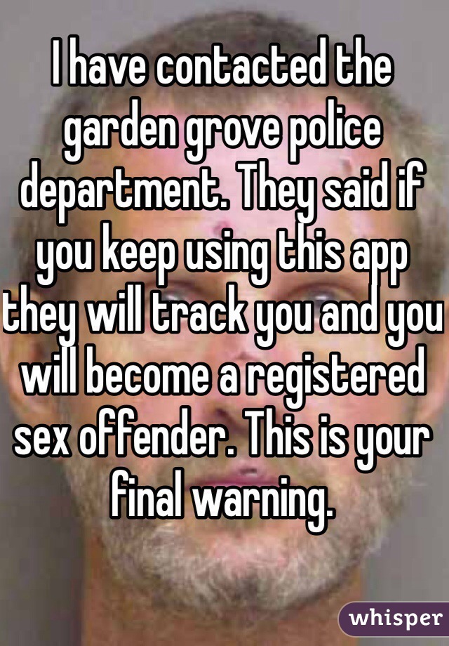 I have contacted the garden grove police department. They said if you keep using this app they will track you and you will become a registered sex offender. This is your final warning. 